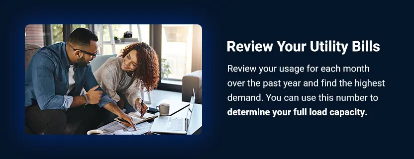 Review Your Utility Bills. Review your usage for each month over the past year and find the highest demand. You can use this number to determine your full load capacity.