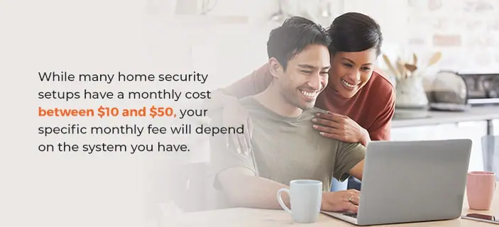 What Is the Monthly Cost of a Home Security System? While many home security setups have a monthly cost between $10 and $50, your specific monthly fee will depend on the system you have.